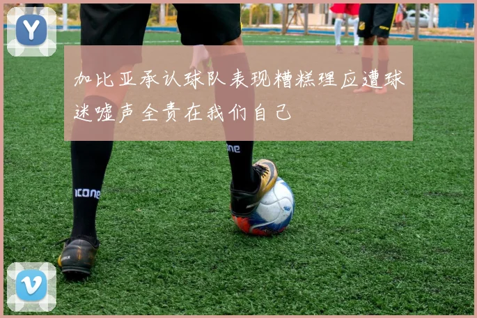 加比亚承认球队表现糟糕理应遭球迷嘘声全责在我们自己