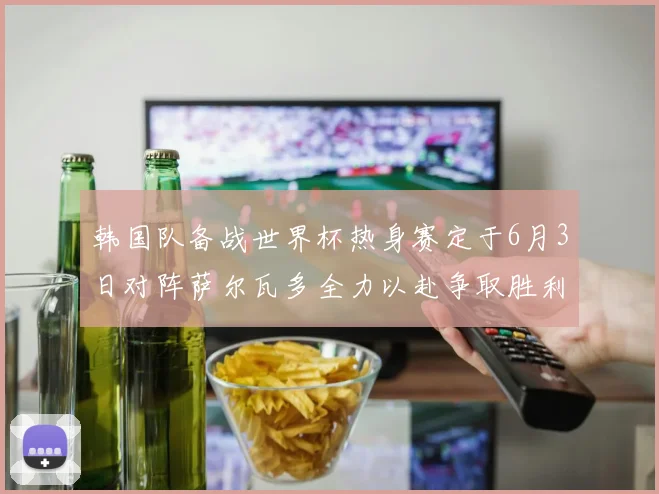 韩国队备战世界杯热身赛定于6月3日对阵萨尔瓦多全力以赴争取胜利