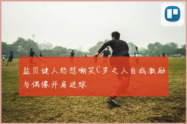 盐贝健人怒怼嘲笑C罗之人自我激励与偶像并肩进球