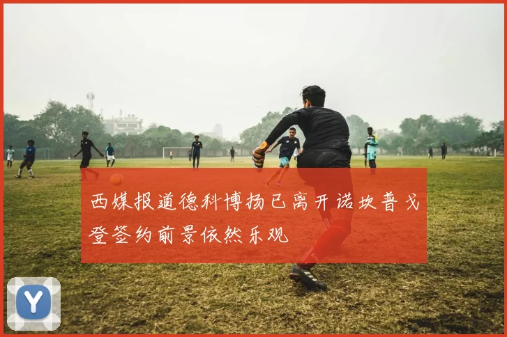 西媒报道德科博扬已离开诺坎普戈登签约前景依然乐观