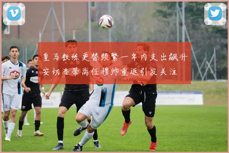皇马教练更替频繁一年内支出飙升安切洛蒂离任穆帅重返引发关注