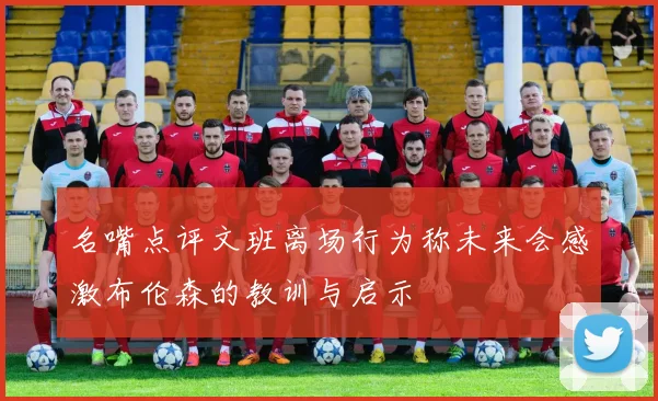 名嘴点评文班离场行为称未来会感激布伦森的教训与启示