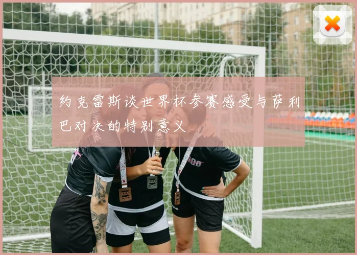 约克雷斯谈世界杯参赛感受与萨利巴对决的特别意义