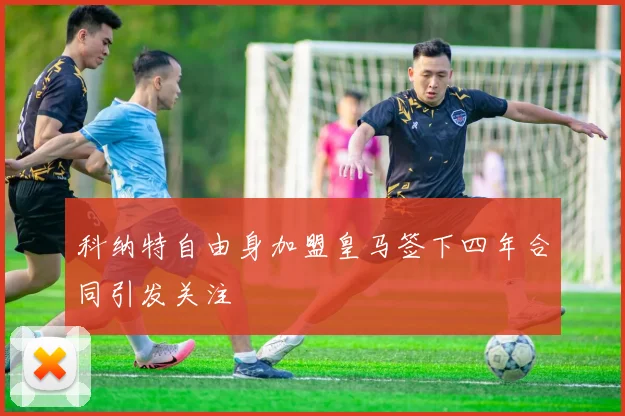 科纳特自由身加盟皇马签下四年合同引发关注