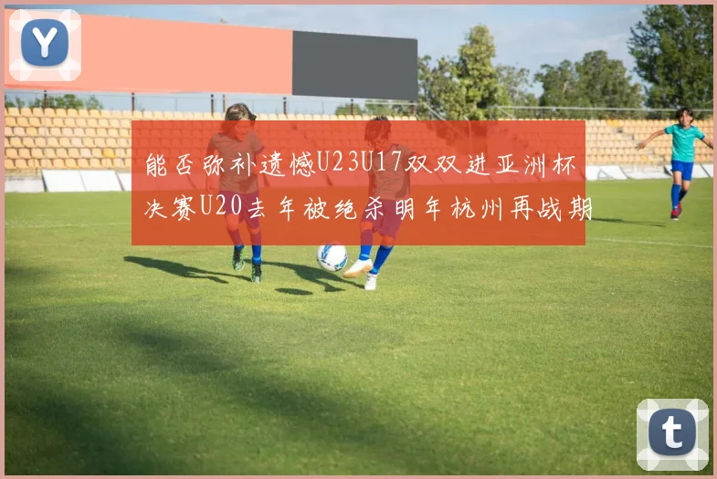 能否弥补遗憾U23U17双双进亚洲杯决赛U20去年被绝杀明年杭州再战期待辉煌