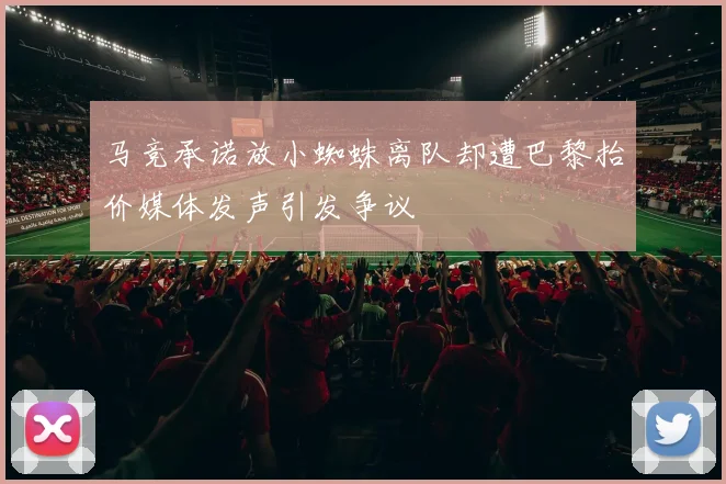 马竞承诺放小蜘蛛离队却遭巴黎抬价媒体发声引发争议