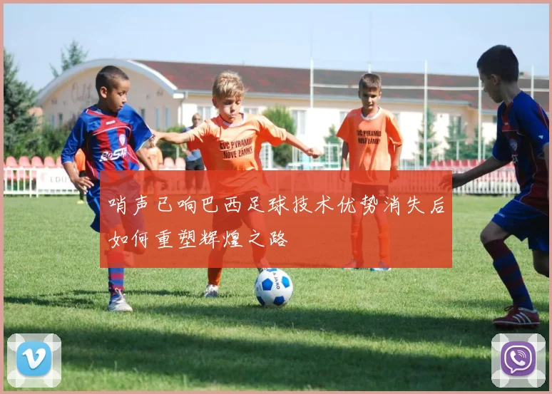 哨声已响巴西足球技术优势消失后如何重塑辉煌之路