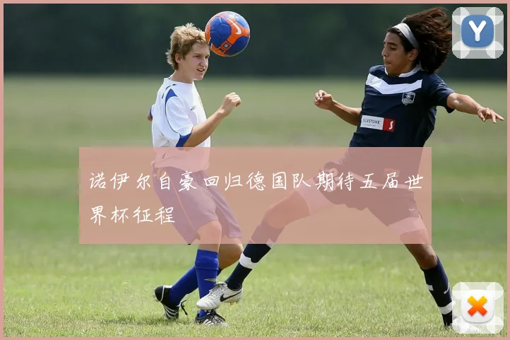 诺伊尔自豪回归德国队期待五届世界杯征程