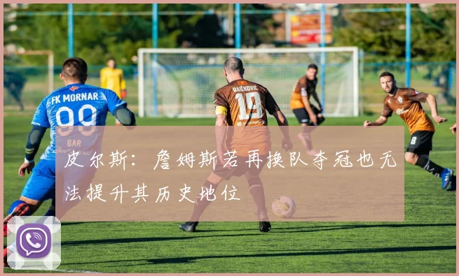 皮尔斯:詹姆斯若再换队夺冠也无法提升其历史地位