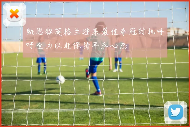 凯恩称英格兰迎来最佳夺冠时机呼吁全力以赴保持平和心态