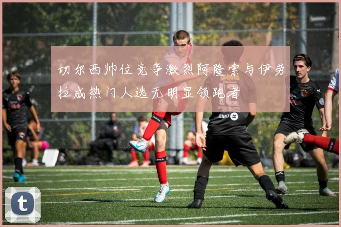 切尔西帅位竞争激烈阿隆索与伊劳拉成热门人选无明显领跑者