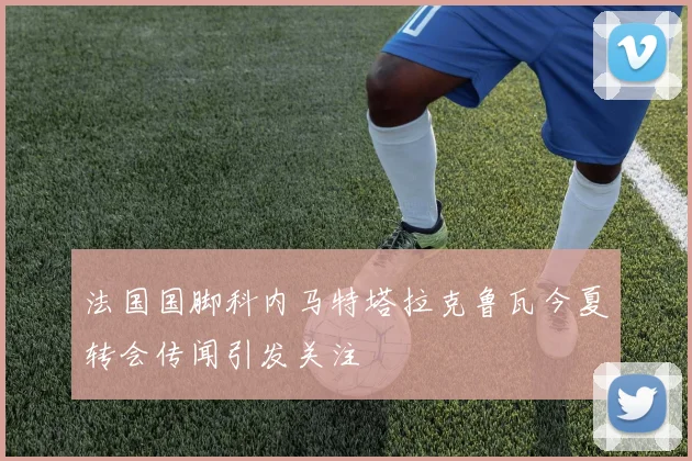 法国国脚科内马特塔拉克鲁瓦今夏转会传闻引发关注